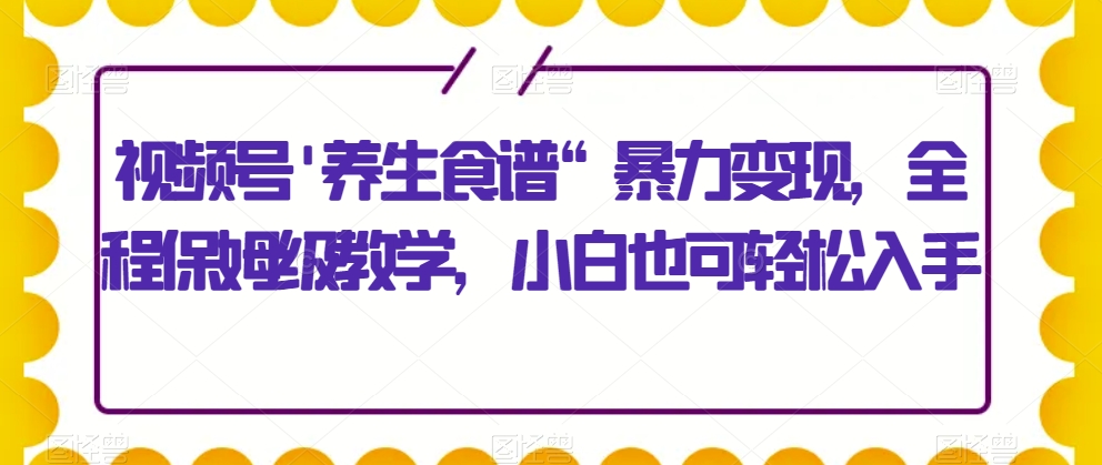视频号'养生食谱“暴力变现，全程保姆级教学，小白也可轻松入手